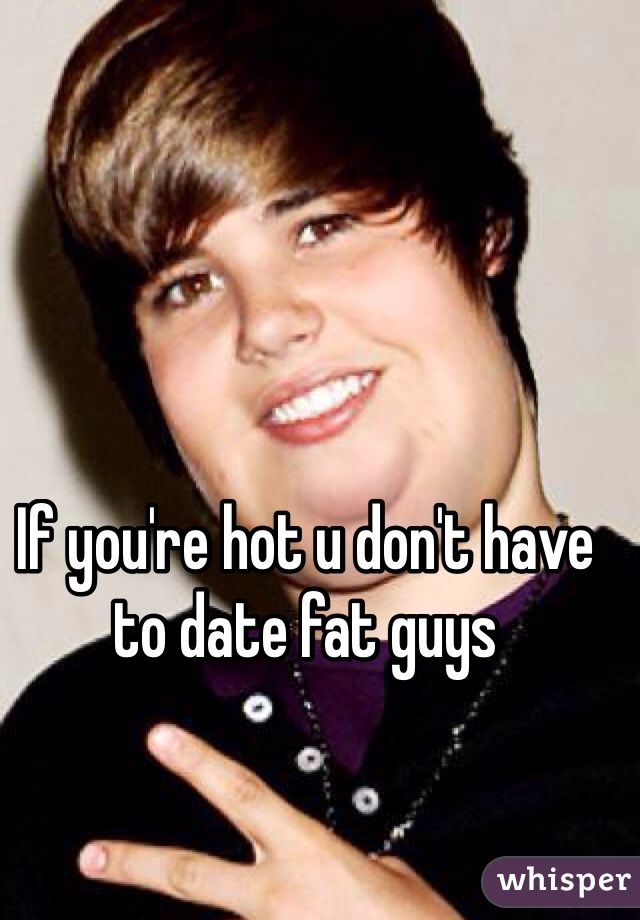 If you're hot u don't have to date fat guys