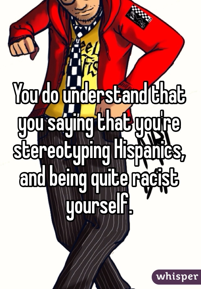 You do understand that you saying that you're stereotyping Hispanics, and being quite racist yourself. 