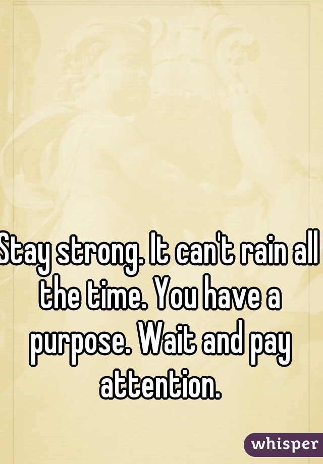 Stay strong. It can't rain all the time. You have a purpose. Wait and pay attention.