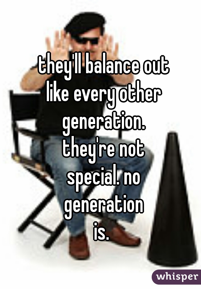 they'll balance out
like every other
generation.
they're not
special. no
generation
is. 