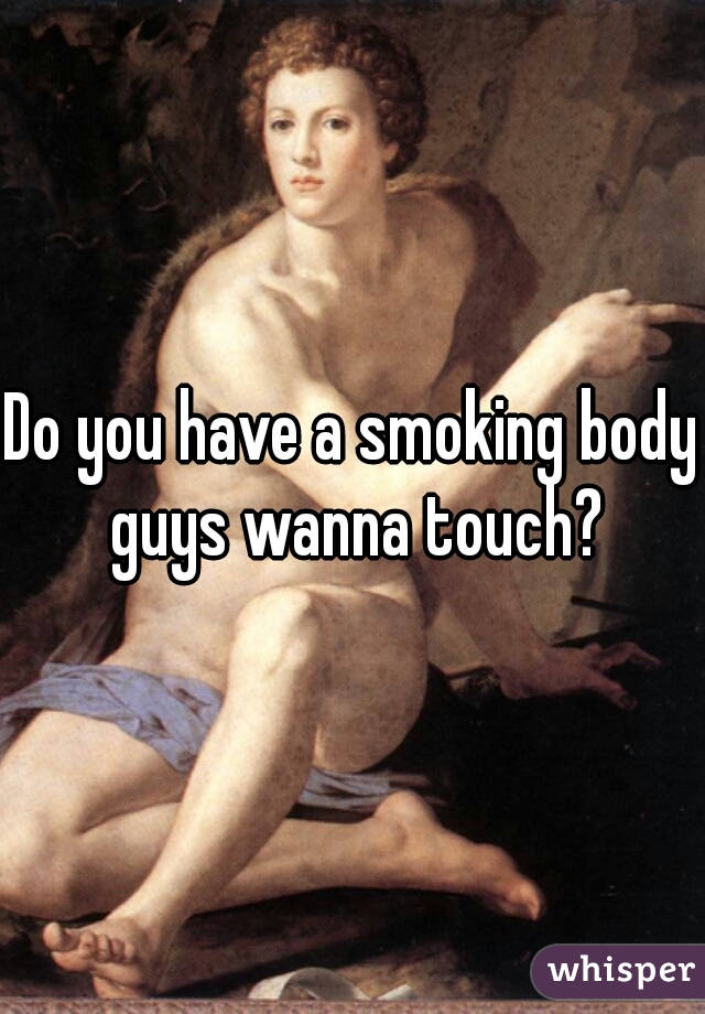 Do you have a smoking body guys wanna touch?