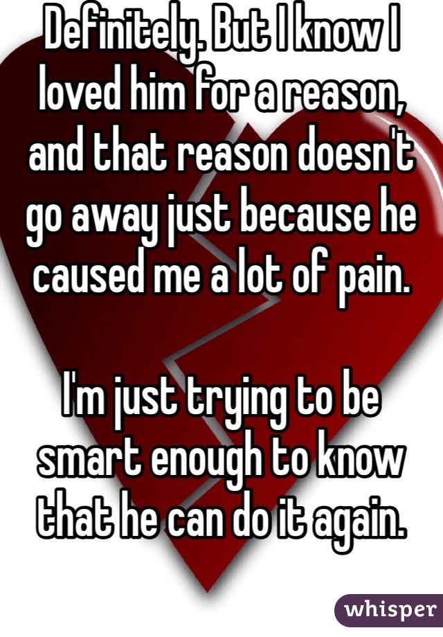 Definitely. But I know I loved him for a reason, and that reason doesn't go away just because he caused me a lot of pain. 

I'm just trying to be smart enough to know that he can do it again.