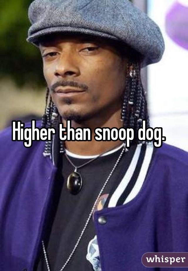 Higher than snoop dog.