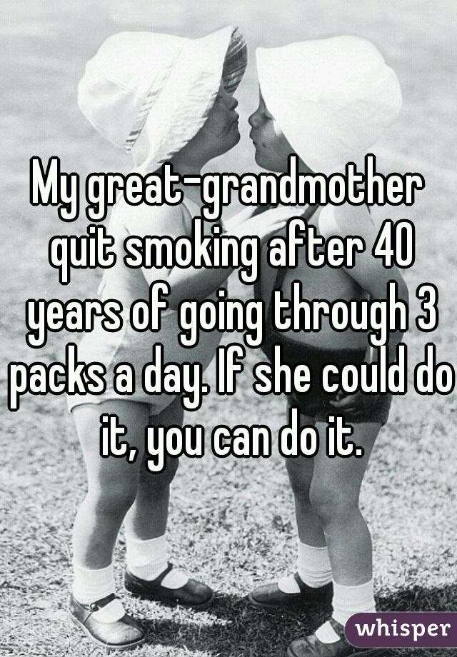 My great-grandmother quit smoking after 40 years of going through 3 packs a day. If she could do it, you can do it.