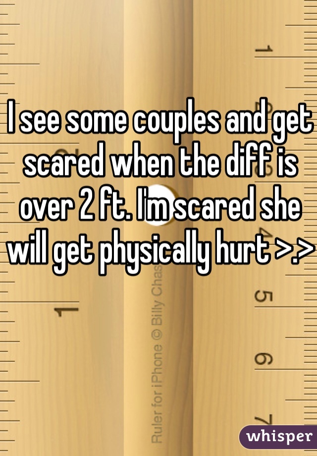 I see some couples and get scared when the diff is over 2 ft. I'm scared she will get physically hurt >.>