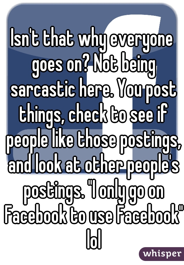 Isn't that why everyone goes on? Not being sarcastic here. You post things, check to see if people like those postings, and look at other people's postings. "I only go on Facebook to use Facebook" lol