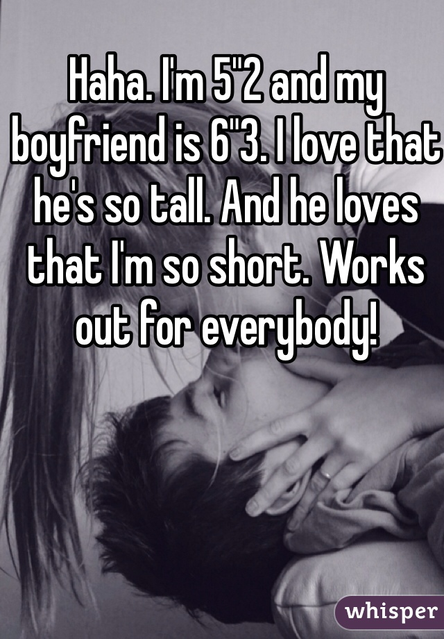 Haha. I'm 5"2 and my boyfriend is 6"3. I love that he's so tall. And he loves that I'm so short. Works out for everybody!