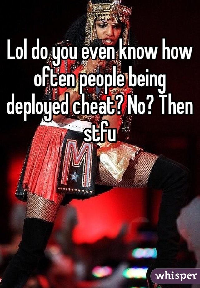 Lol do you even know how often people being deployed cheat? No? Then stfu