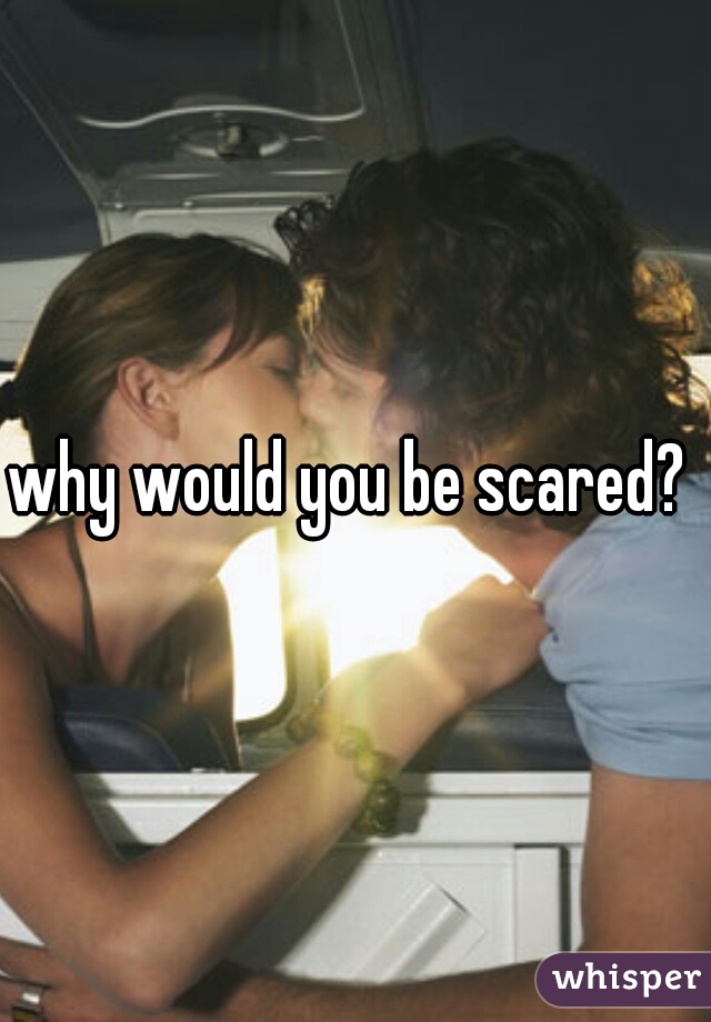why would you be scared? 
