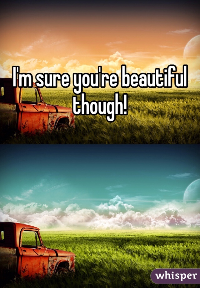 I'm sure you're beautiful though!