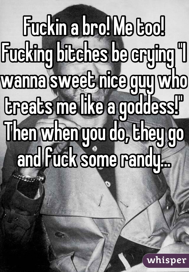 Fuckin a bro! Me too! Fucking bitches be crying "I wanna sweet nice guy who treats me like a goddess!" Then when you do, they go and fuck some randy...