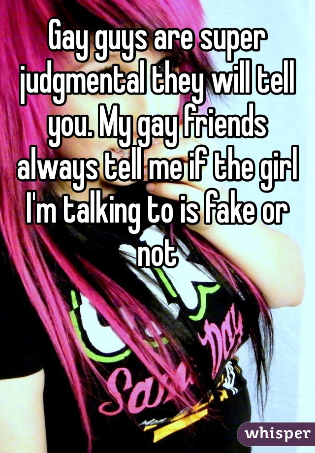 Gay guys are super judgmental they will tell you. My gay friends always tell me if the girl I'm talking to is fake or not
