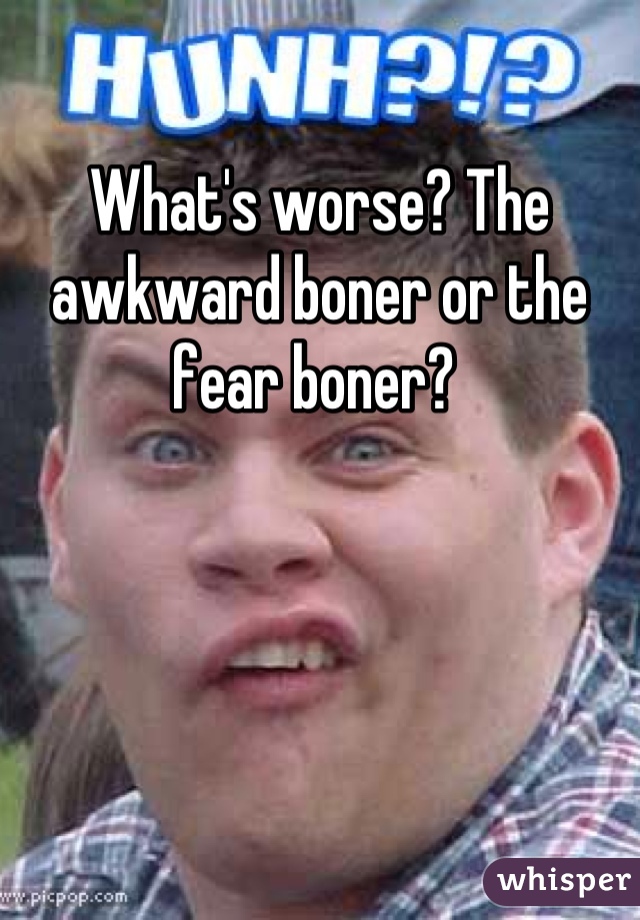 What's worse? The awkward boner or the fear boner? 