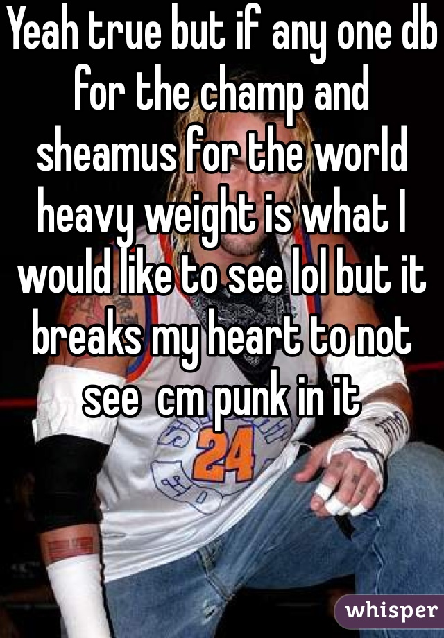 Yeah true but if any one db for the champ and sheamus for the world heavy weight is what I would like to see lol but it breaks my heart to not see  cm punk in it 