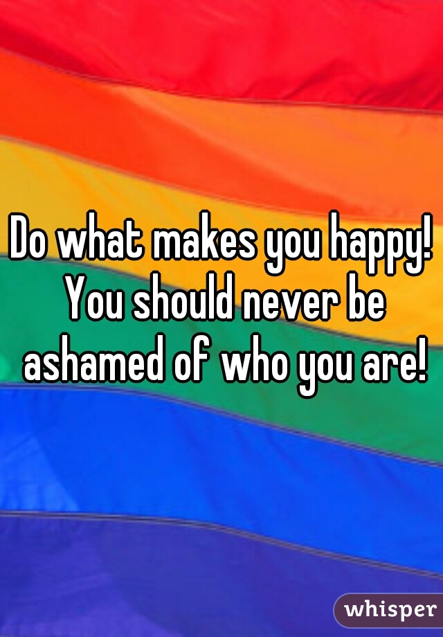 Do what makes you happy! You should never be ashamed of who you are!