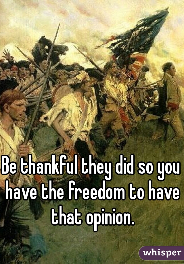 Be thankful they did so you have the freedom to have that opinion.