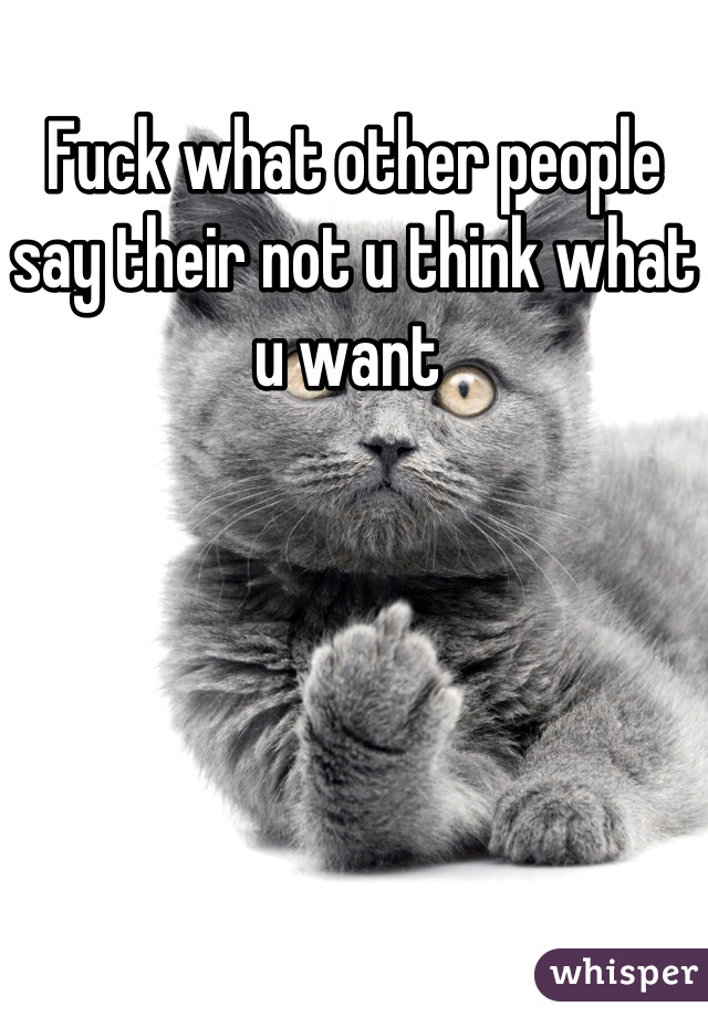 Fuck what other people say their not u think what u want 