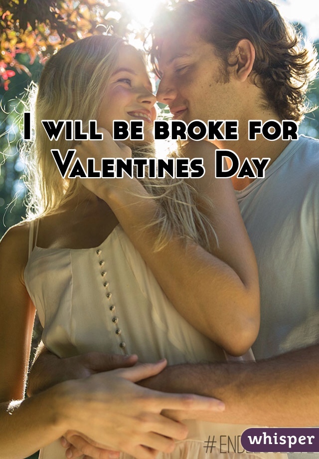 I will be broke for Valentines Day