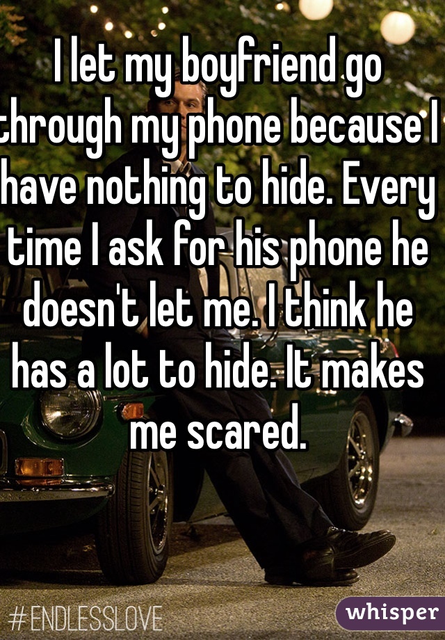 I let my boyfriend go through my phone because I have nothing to hide. Every time I ask for his phone he doesn't let me. I think he  has a lot to hide. It makes me scared. 
