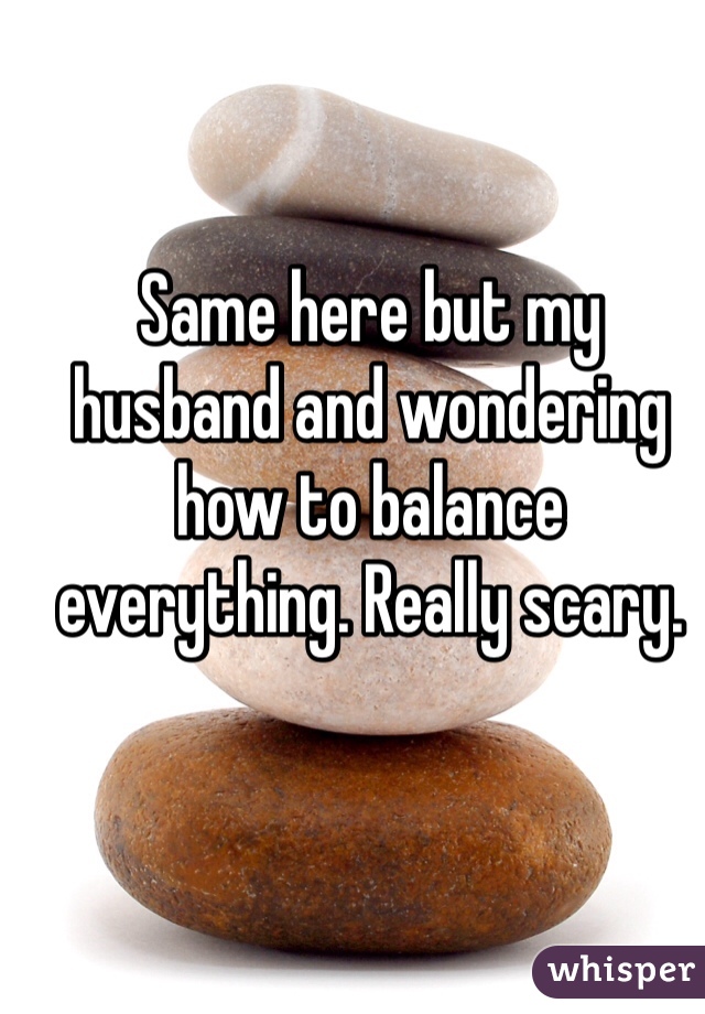 Same here but my husband and wondering how to balance everything. Really scary. 