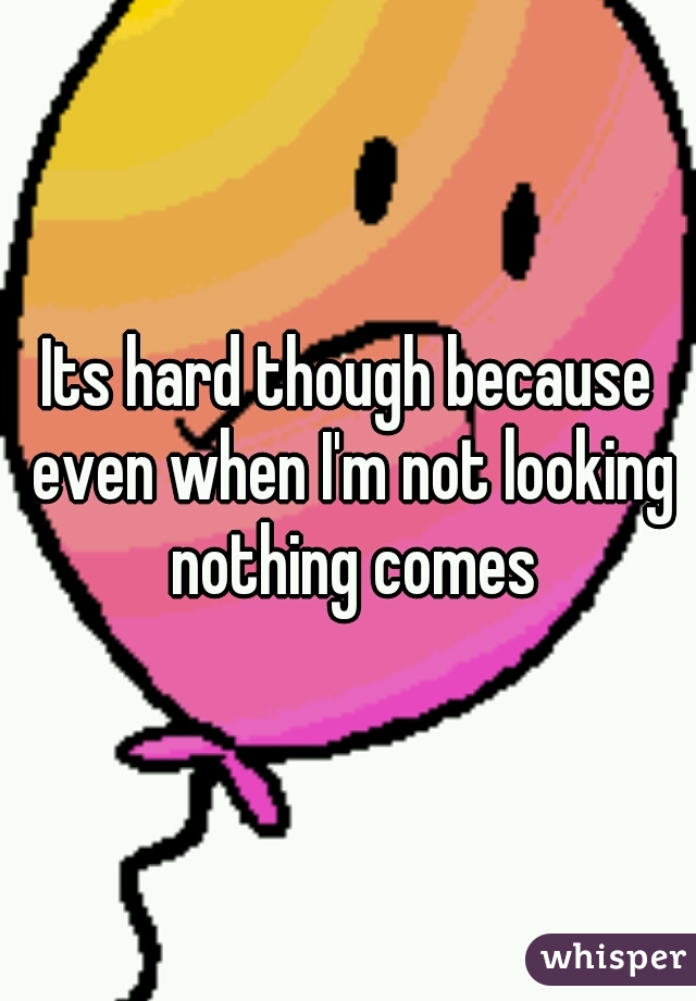 Its hard though because even when I'm not looking nothing comes