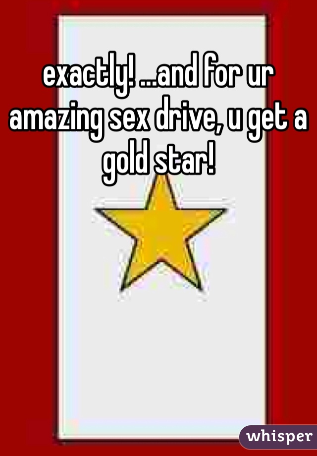 exactly! ...and for ur amazing sex drive, u get a gold star! 