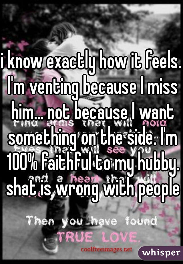 i know exactly how it feels. I'm venting because I miss him... not because I want something on the side. I'm 100% faithful to my hubby. shat is wrong with people