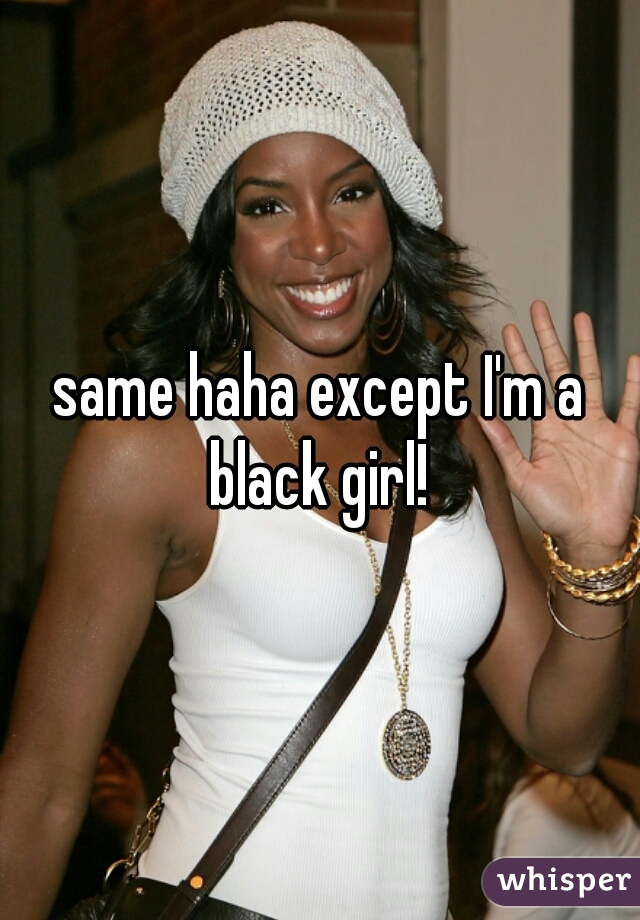 same haha except I'm a black girl! 