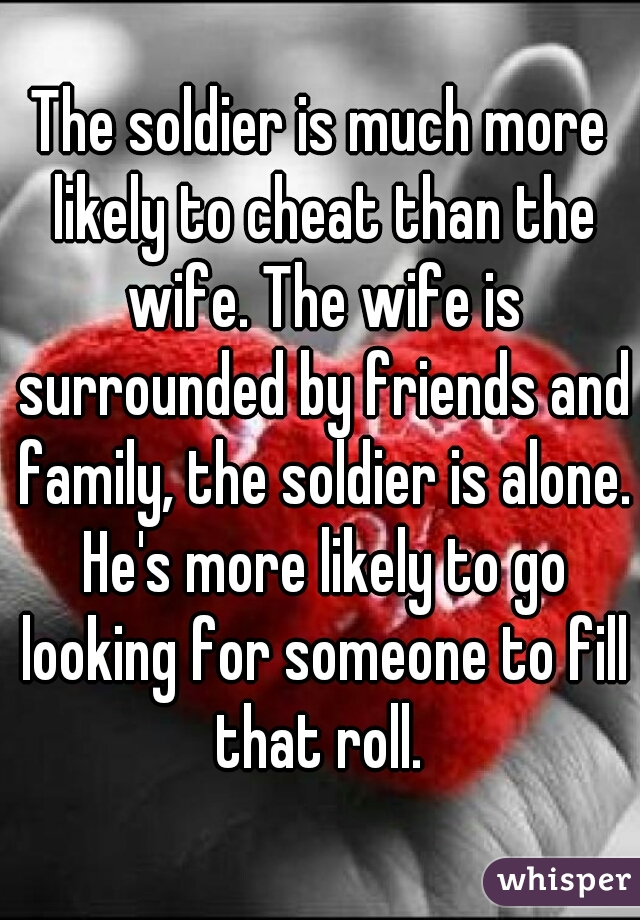 The soldier is much more likely to cheat than the wife. The wife is surrounded by friends and family, the soldier is alone. He's more likely to go looking for someone to fill that roll. 