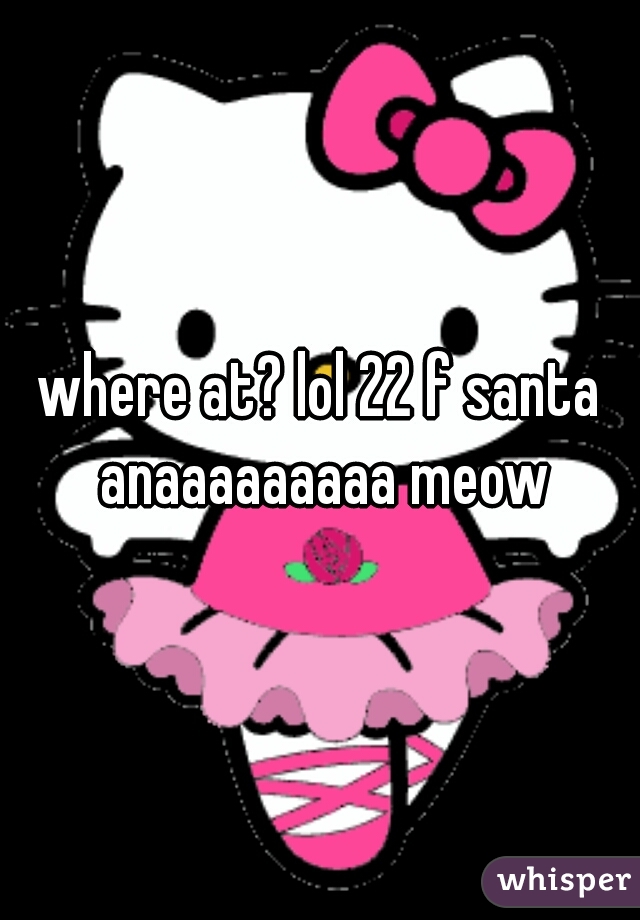 where at? lol 22 f santa anaaaaaaaaa meow