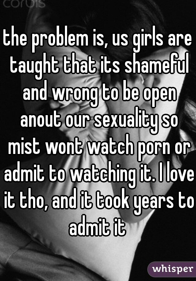 the problem is, us girls are taught that its shameful and wrong to be open anout our sexuality so mist wont watch porn or admit to watching it. I love it tho, and it took years to admit it 