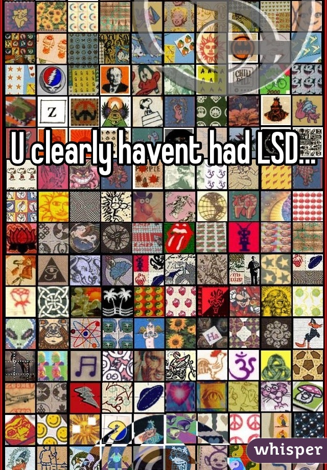 U clearly havent had LSD...