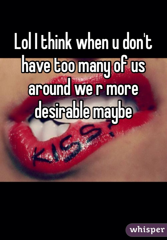 Lol I think when u don't have too many of us around we r more desirable maybe