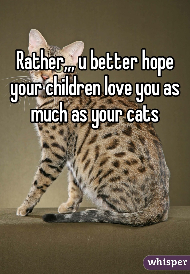 Rather,,, u better hope your children love you as much as your cats