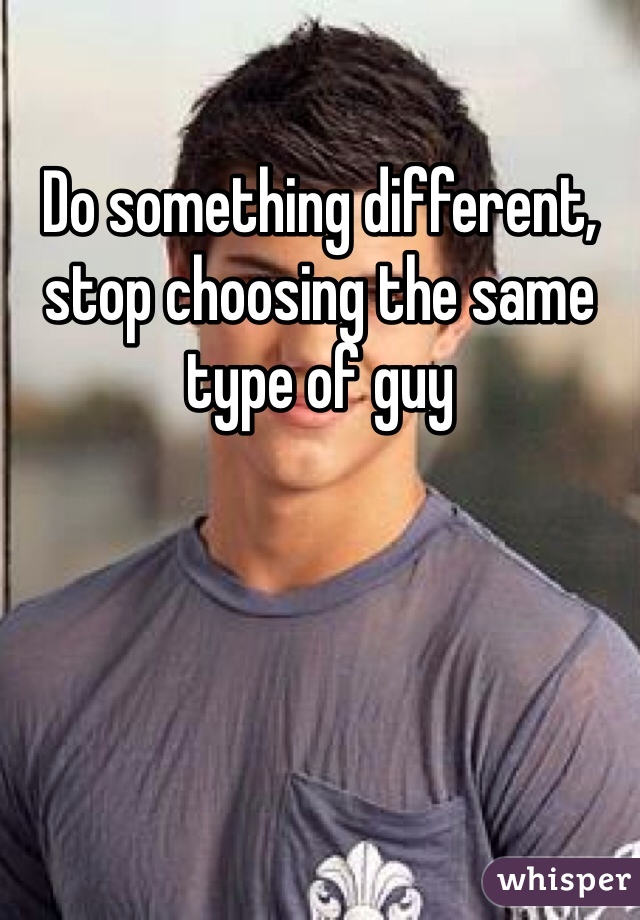 Do something different, stop choosing the same type of guy