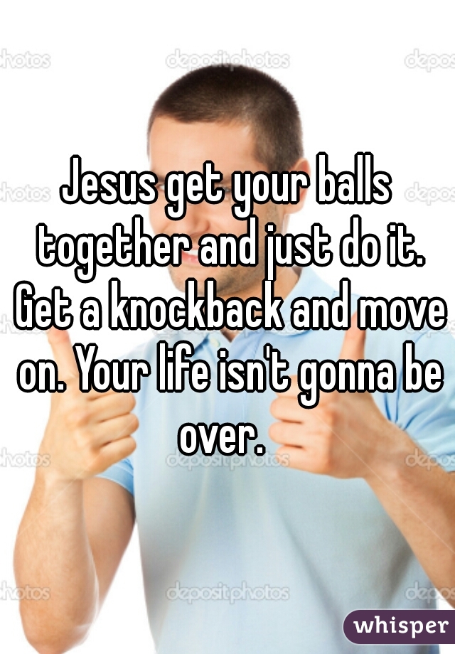 Jesus get your balls together and just do it. Get a knockback and move on. Your life isn't gonna be over.  