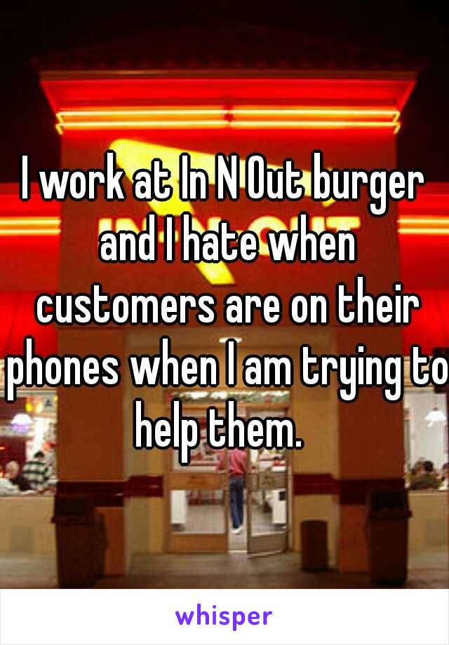 I work at In N Out burger and I hate when customers are on their phones when I am trying to help them.  