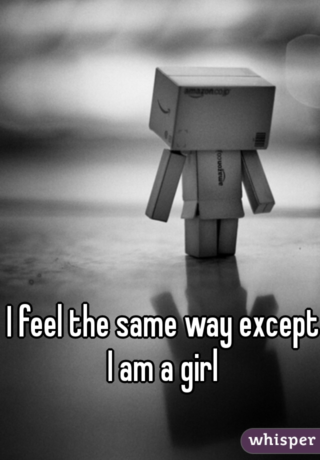 I feel the same way except I am a girl 