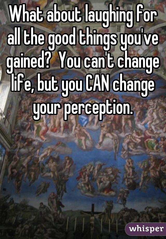 What about laughing for all the good things you've gained?  You can't change life, but you CAN change your perception.