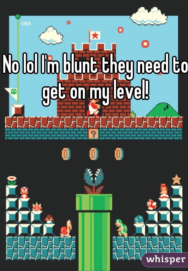 No lol I'm blunt they need to get on my level! 