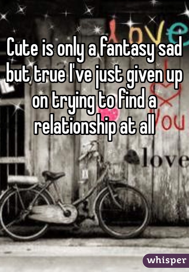 Cute is only a fantasy sad but true I've just given up on trying to find a relationship at all