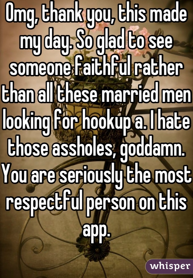 Omg, thank you, this made my day. So glad to see someone faithful rather than all these married men looking for hookup a. I hate those assholes, goddamn.
You are seriously the most respectful person on this app.