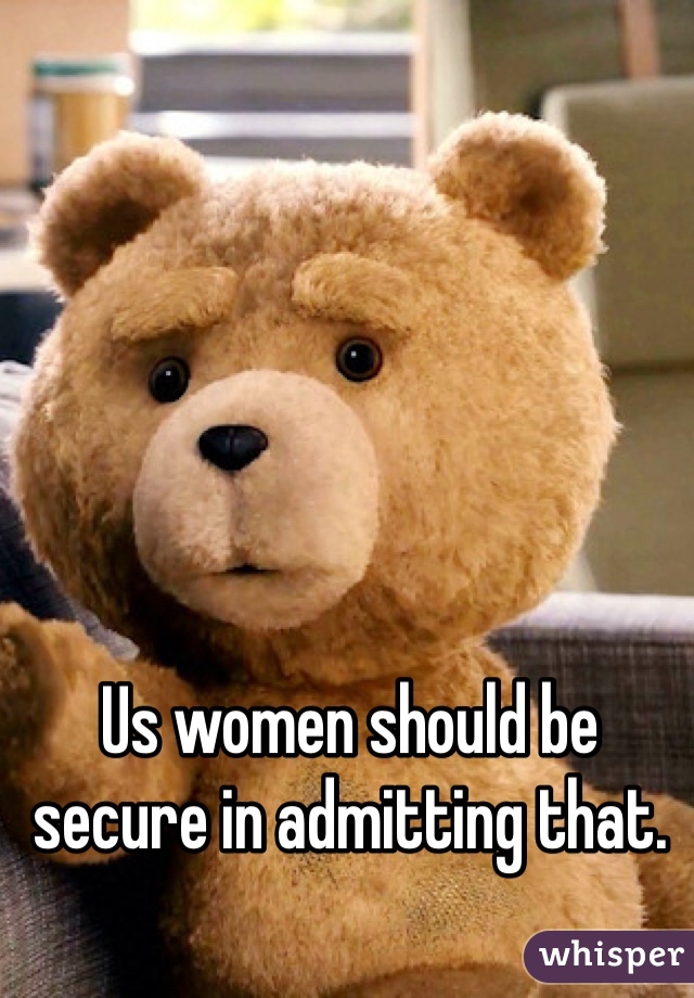 Us women should be secure in admitting that.