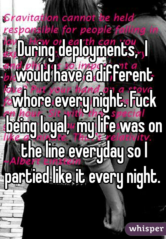 During deployments,  I would have a different whore every night. Fuck being loyal,  my life was on the line everyday so I partied like it every night. 