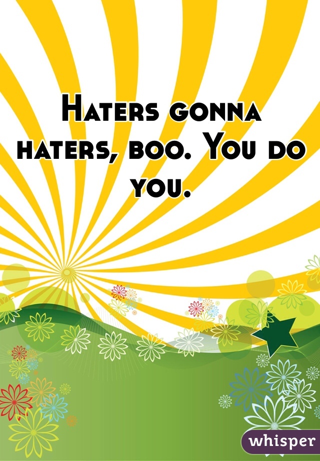 Haters gonna haters, boo. You do you. 