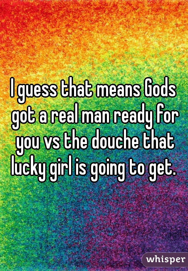 I guess that means Gods got a real man ready for you vs the douche that lucky girl is going to get. 