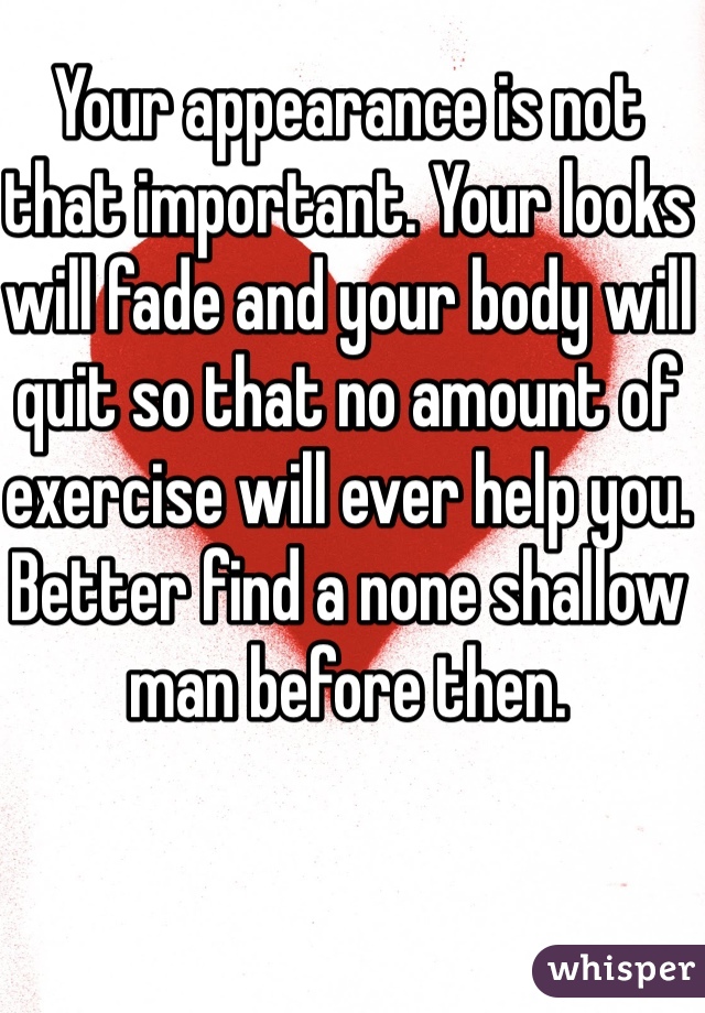 Your appearance is not that important. Your looks will fade and your body will quit so that no amount of exercise will ever help you. Better find a none shallow man before then. 
