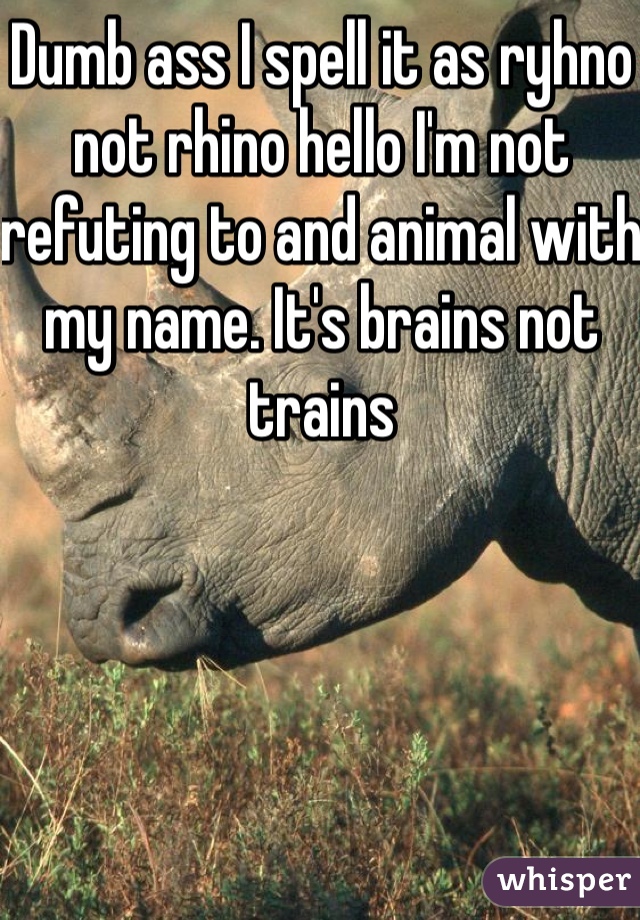 Dumb ass I spell it as ryhno not rhino hello I'm not refuting to and animal with my name. It's brains not trains