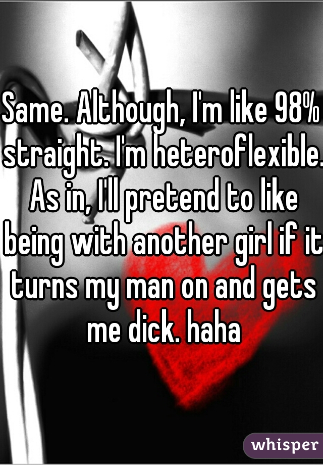 Same. Although, I'm like 98% straight. I'm heteroflexible. As in, I'll pretend to like being with another girl if it turns my man on and gets me dick. haha