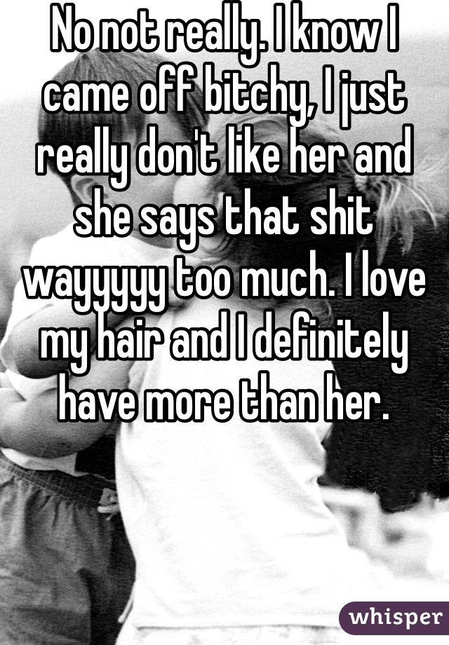 No not really. I know I came off bitchy, I just really don't like her and she says that shit wayyyyy too much. I love my hair and I definitely have more than her. 